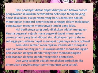 Dari pendapat diatas dapat disimpulkan bahwa proses
pengawasan dilakukan berdasarkan beberapa tahapan yang
harus dilakukan. Hal pertama yang harus dilakukan adalah
menetapkan standard perencanaan sehingga dalam melakukan
pengawasan manajer mempunyai standar yang jelas.
Hal berikutnya yang perlu dilakukan adalah mengukur
kinerja pegawai, sejauh mana pegawai dapat menerapkan
perencanaan yang telah dibuat atau ditetapkan perusahaan
sehingga perusahaan dapat mencapai tujuannya secara optimal.
Kemudian setelah menetapkan standar dan mengukur
kinerja maka hal yang perlu dilakukan adalah membandingkan
pelaksanaan dengan standar yang telah membandingkan
pelaksanaan dengan standar yang telah ditetapkan.
Dan yang terakhir adalah melakukan perbaikan jika
ditemukan penyimpangan-penyimpangan yang terjadi.
 