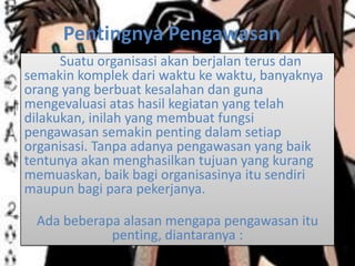Pentingnya Pengawasan
Suatu organisasi akan berjalan terus dan
semakin komplek dari waktu ke waktu, banyaknya
orang yang berbuat kesalahan dan guna
mengevaluasi atas hasil kegiatan yang telah
dilakukan, inilah yang membuat fungsi
pengawasan semakin penting dalam setiap
organisasi. Tanpa adanya pengawasan yang baik
tentunya akan menghasilkan tujuan yang kurang
memuaskan, baik bagi organisasinya itu sendiri
maupun bagi para pekerjanya.
Ada beberapa alasan mengapa pengawasan itu
penting, diantaranya :
 