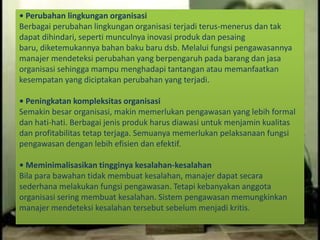 • Perubahan lingkungan organisasi
Berbagai perubahan lingkungan organisasi terjadi terus-menerus dan tak
dapat dihindari, seperti munculnya inovasi produk dan pesaing
baru, diketemukannya bahan baku baru dsb. Melalui fungsi pengawasannya
manajer mendeteksi perubahan yang berpengaruh pada barang dan jasa
organisasi sehingga mampu menghadapi tantangan atau memanfaatkan
kesempatan yang diciptakan perubahan yang terjadi.
• Peningkatan kompleksitas organisasi
Semakin besar organisasi, makin memerlukan pengawasan yang lebih formal
dan hati-hati. Berbagai jenis produk harus diawasi untuk menjamin kualitas
dan profitabilitas tetap terjaga. Semuanya memerlukan pelaksanaan fungsi
pengawasan dengan lebih efisien dan efektif.
• Meminimalisasikan tingginya kesalahan-kesalahan
Bila para bawahan tidak membuat kesalahan, manajer dapat secara
sederhana melakukan fungsi pengawasan. Tetapi kebanyakan anggota
organisasi sering membuat kesalahan. Sistem pengawasan memungkinkan
manajer mendeteksi kesalahan tersebut sebelum menjadi kritis.
 