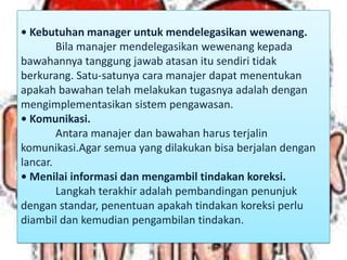 • Kebutuhan manager untuk mendelegasikan wewenang.
Bila manajer mendelegasikan wewenang kepada
bawahannya tanggung jawab atasan itu sendiri tidak
berkurang. Satu-satunya cara manajer dapat menentukan
apakah bawahan telah melakukan tugasnya adalah dengan
mengimplementasikan sistem pengawasan.
• Komunikasi.
Antara manajer dan bawahan harus terjalin
komunikasi.Agar semua yang dilakukan bisa berjalan dengan
lancar.
• Menilai informasi dan mengambil tindakan koreksi.
Langkah terakhir adalah pembandingan penunjuk
dengan standar, penentuan apakah tindakan koreksi perlu
diambil dan kemudian pengambilan tindakan.
 