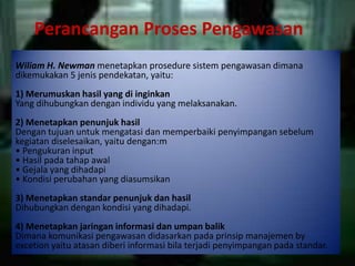 Perancangan Proses Pengawasan
Wiliam H. Newman menetapkan prosedure sistem pengawasan dimana
dikemukakan 5 jenis pendekatan, yaitu:
1) Merumuskan hasil yang di inginkan
Yang dihubungkan dengan individu yang melaksanakan.
2) Menetapkan penunjuk hasil
Dengan tujuan untuk mengatasi dan memperbaiki penyimpangan sebelum
kegiatan diselesaikan, yaitu dengan:m
• Pengukuran input
• Hasil pada tahap awal
• Gejala yang dihadapi
• Kondisi perubahan yang diasumsikan
3) Menetapkan standar penunjuk dan hasil
Dihubungkan dengan kondisi yang dihadapi.
4) Menetapkan jaringan informasi dan umpan balik
Dimana komunikasi pengawasan didasarkan pada prinsip manajemen by
excetion yaitu atasan diberi informasi bila terjadi penyimpangan pada standar.
 