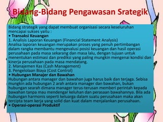 Bidang-Bidang Pengawasan Srategik
Bidang strategik yang dapat membuat organisasi secara keseluruhan
mencapai sukses yaitu :
• Transaksi Keuangan
1. Analisis Laporan Keuangan (Financial Statement Analysis)
Analisa laporan keuangan merupakan proses yang penuh pertimbangan
dalam rangka membantu mengevalusi posisi keuangan dan hasil operasi
perusahaan pada masa sekarang dan masa lalu, dengan tujuan untuk
menentukan estimasi dan prediksi yang paling mungkin mengenai kondisi dan
kinerja perusahaan pada masa mendatang.
2. Manajemen Kas (Cash Management)
3. Pengelolaan Biaya (Cost Control)
• Hubungan Manajer dan Bawahan
Hubungan antara manager dan bawahan juga harus baik dan terjaga. Sebisa
mungkin ada hubungan 2 arah antara manager dan bawahan, bukan
hubungan searah dimana manager terus-terusan memberi perintah kepada
bawahan tanpa mau mendengar keluhan dan perasaan bawahannya. Bila ada
hubungan harmonis seperti keluarga dalam suatu perusahaan maka akan
tercipta team kerja yang solid dan kuat dalam menjalankan perusahaan.
• Operasi-operasi Produktif
 