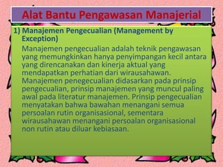 Alat Bantu Pengawasan Manajerial
1) Manajemen Pengecualian (Management by
Exception)
Manajemen pengecualian adalah teknik pengawasan
yang memungkinkan hanya penyimpangan kecil antara
yang direncanakan dan kinerja aktual yang
mendapatkan perhatian dari wirausahawan.
Manajemen penegecualian didasarkan pada prinsip
pengecualian, prinsip manajemen yang muncul paling
awal pada literatur manajemen. Prinsip pengecualian
menyatakan bahwa bawahan menangani semua
persoalan rutin organisasional, sementara
wirausahawan menangani persoalan organisasional
non rutin atau diluar kebiasaan.
 