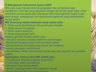 2) Management Information System (MIS)
MIS yaitu suatu metode informal pengadaan dan penyediaan bagi
manajemen, informasi yang diperlukan dengan akurat dan tepat waktu untuk
membantu proses pembuatan keputusan dan memungkinkan fungsi-fungsi
perencanaan, pengawasan dan operasional organisasi yang dilaksanakan
secara efektif.
MIS dirancang melalui beberapa tahap utama yaitu :
1. Tahap survei pendahuluan dan perumusan masalah.
2. Tahap desain konseptual.
3. Tahap desain terperinci.
4. Tahap implementasi akhir
Kriteria agar MIS berjalan efektif, yaitu :
• Mengikut sertakan pemakai dalam tim perancangan
• Mempertimbangkan secara hati-hati biaya system
• Memperlakukan informasi yang relevan dan terseleksi
• Adanya pengujian pendahuluan
• Menyediakan latihan dokumentasi tertulis bagi para operator dan pemakai
system.
Sedangakan kriteria utama MIS efektif yaitu :
• Pengawasan terhadap kegiatan yang benar.
• Tepat waktu dalam pemakainya.
• Menekan biaya secara efektif.
• System yang digunakan harus tepat dan akurat.
 