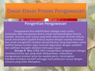 Dasar-Dasar Proses Pengawasan
Pengertian Pengawasan
Pengawasan bisa didefinisikan sebagai suatu usaha
sistematis oleh manajemen bisnis untuk membandingkan kinerja
standar, rencana, atau tujuan yang telah ditentukan terlebih dahulu
untuk menentukan apakah kinerja sejalan dengan standar tersebut
dan untuk mengambil tindakan penyembuhan yang diperlukan untuk
melihat bahwa sumber daya manusia digunakan dengan seefektif
dan seefisien mungkin didalam mencapai tujuan.
George R. Tery (2006:395) mengartikan pengawasan sebagai
mendeterminasi apa yang telah dilaksanakan, maksudnya
mengevaluasi prestasi kerja dan apabila perlu, menerapkan
tidankan-tindakan korektif sehingga hasil pekerjaan sesuai dengan
rencana yang telah ditetapkan.
 