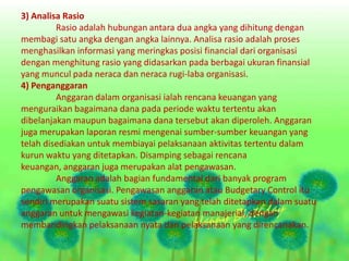 3) Analisa Rasio
Rasio adalah hubungan antara dua angka yang dihitung dengan
membagi satu angka dengan angka lainnya. Analisa rasio adalah proses
menghasilkan informasi yang meringkas posisi financial dari organisasi
dengan menghitung rasio yang didasarkan pada berbagai ukuran finansial
yang muncul pada neraca dan neraca rugi-laba organisasi.
4) Penganggaran
Anggaran dalam organisasi ialah rencana keuangan yang
menguraikan bagaimana dana pada periode waktu tertentu akan
dibelanjakan maupun bagaimana dana tersebut akan diperoleh. Anggaran
juga merupakan laporan resmi mengenai sumber-sumber keuangan yang
telah disediakan untuk membiayai pelaksanaan aktivitas tertentu dalam
kurun waktu yang ditetapkan. Disamping sebagai rencana
keuangan, anggaran juga merupakan alat pengawasan.
Anggaran adalah bagian fundamental dari banyak program
pengawasan organisasi. Pengawasan anggaran atau Budgetary Control itu
sendiri merupakan suatu sistem sasaran yang telah ditetapkan dalam suatu
anggaran untuk mengawasi kegiatan-kegiatan manajerial, dengan
membandingkan pelaksanaan nyata dan pelaksanaan yang direncanakan.
 