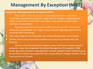 Management By Exception (MBE)
Pengertian Management By Exception (MBE)
MBE adalah suatu kemampuan dasar yang disediaakan oleh sistem
informatika yang berbasis komputer yang memikul sebagian tanggungjawab
dalam pengendalian sistem fisik maka waktu yang dimiliki manajer dapat
digunakan secara efektif.
Pada Management By Exception (MBE) seorang manajer untuk dapat
melakukan pengendalian atas bagian yang menjadi tanggungjawabnya harus
didukung oleh tersedianya:
 Informasi mengenai apa yang telah dan sedang dicapai pada unit kerjanya.
 Standar kinerja yang dapat menunjukkan apa yang harus dicapai oleh unit
kerjanya.
Standar yang dikombinasikan dengan output informasi misalnya laporan
penjualan maka memungkinkan terjadinya Management By Exception. MBE
adalah gaya atau tindakan yang dilakukan manajer apabila terjadi letidaksesuaian
antara Kinerja Aktual( apa yang telah dan sedang dicapai ) dengan Standar Kinerja
( apa yang harus dicapai).
 