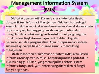 Management Information System
(MIS)
Disingkat dengan MIS. Dalam bahasa Indonesia disebut
dengan Sistem Informasi Manajemen. Didefenisikan sebagai
kumpulan dari manusia dan sumber-sumber daya di dalam suatu
organisasi yang bertanggung jawab mengumpulkan dan
mengolah data untuk menghasilkan informasi yang berguna
untuk semua tingkatan management di dalam kegiatan
perencanaan dan pengendalian. Atau, kumpulan dari sistem-
sistem yang menyediakan informasi untuk mendukung
manajemen.
istilah Management Information System (MIS) atau Sistem
Informasi Manajemen (SIM) ini banyak digunakan pada tahun
1980an hingga 1990an, yang menunjukkan sistem-sistem
informasi fungsional, yaitu sistem yang diterapkan di fungsi-
fungsi organisasi.
 