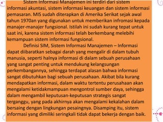 Sistem Informasi Manajemen ini terdiri dari sistem
informasi akuntasi, sistem informasi keuangan dan sistem informasi
pemasaran. MIS sudah diterapkan di Amerika Serikat sejak awal
tahun 1970an yang digunakan untuk memberikan infromasi kepada
manajer-manajer fungsional. Istilah ini sudah kurang tepat untuk
saat ini, karena sistem informasi telah berkembang melebihi
kemampuan sistem informasi fungsional.
Definisi SIM, Sistem Informasi Manajemen – Informasi
dapat diibaratkan sebagai darah yang mengalir di dalam tubuh
manusia, seperti halnya informasi di dalam sebuah perusahaan
yang sangat penting untuk mendukung kelangsungan
perkembangannya, sehingga terdapat alasan bahwa informasi
sangat dibutuhkan bagi sebuah perusahaan. Akibat bila kurang
mendapatkan informasi, dalam waktu tertentu perusahaan akan
mengalami ketidakmampuan mengontrol sumber daya, sehingga
dalam mengambil keputusan-keputusan strategis sangat
terganggu, yang pada akhirnya akan mengalami kekalahan dalam
bersaing dengan lingkungan pesaingnya. Disamping itu, sistem
informasi yang dimiliki seringkali tidak dapat bekerja dengan baik.
 