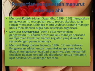 Pengertian pengawasan menurut
beberapa ahli
• Menurut Robbin (dalam Sugandha, 1999 : 150) menyatakan
pengawasan itu merupakan suatu proses aktivitas yang
sangat mendasar, sehingga membutuhkan seorang manajer
untuk menjalankan tugas dan pekerjaan organisasi.
• Menurut Kertonegoro (1998 : 163) menyatakan
pengawasan itu adalah proses melalui manajer berusaha
memperoleh kayakinan bahwa kegiatan yang dilakukan
sesuai dengan perencanaannya.
• Menurut Terry (dalam Sujamto, 1986 : 17) menyatakan
Pengawasan adalah untuk menentukan apa yang telah
dicapai, mengadakan evaluasi atasannya, dan mengambil
tindakan-tidakan korektif bila diperlukan untuk menjamin
agar hasilnya sesuai dengan rencana.
 