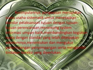 Kesimpulannya, pengwasan merupakan
suatu usaha sistematik untuk menetapkan
standar pelaksanaan tujuan dengan tujuan-
tujuan perencanaan,merancang system
informasi umpan balik,membandingkan kegiatan
nyata dengan standar yang telah ditetapkan
sebelumnya,menentukan dan mengukur
penyimpangan-penyimpangan serta mengambil
tindakan koreksi yang diperlukan.
 