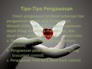 Tipe-Tipe Pengawasan
Dalam pengawasan terdapat beberapa tipe
pengawasan seperti yang diungkapkan
Winardi (2000, hal. 589). Fungsi pengawasan
dapat dibagi dalam tiga macam tipe, atas
dasar fokus aktivitas pengawasan, antara lain:
a. Pengawasan Pendahuluan (preliminary
control).
b. Pengawasan pada saat kerja berlangsung
(cocurrent control)
c. Pengawasan Feed Back (feed back control)
 