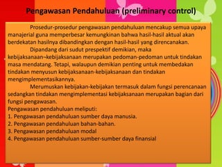 Pengawasan Pendahuluan (preliminary control)
Prosedur-prosedur pengawasan pendahuluan mencakup semua upaya
manajerial guna memperbesar kemungkinan bahwa hasil-hasil aktual akan
berdekatan hasilnya dibandingkan dengan hasil-hasil yang direncanakan.
Dipandang dari sudut prespektif demikian, maka
kebijaksanaan¬kebijaksanaan merupakan pedoman-pedoman untuk tindakan
masa mendatang. Tetapi, walaupun demikian penting untuk membedakan
tindakan menyusun kebijaksanaan-kebijaksanaan dan tindakan
mengimplementasikannya.
Merumuskan kebijakan-kebijakan termasuk dalam fungsi perencanaan
sedangkan tindakan mengimplementasi kebijaksanaan merupakan bagian dari
fungsi pengawasan.
Pengawasan pendahuluan meliputi:
1. Pengawasan pendahuluan sumber daya manusia.
2. Pengawasan pendahuluan bahan-bahan.
3. Pengawasan pendahuluan modal
4. Pengawasan pendahuluan sumber-sumber daya finansial
 