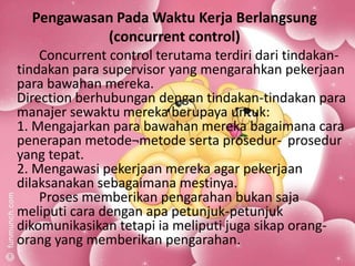 Pengawasan Pada Waktu Kerja Berlangsung
(concurrent control)
Concurrent control terutama terdiri dari tindakan-
tindakan para supervisor yang mengarahkan pekerjaan
para bawahan mereka.
Direction berhubungan dengan tindakan-tindakan para
manajer sewaktu mereka berupaya untuk:
1. Mengajarkan para bawahan mereka bagaimana cara
penerapan metode¬metode serta prosedur- prosedur
yang tepat.
2. Mengawasi pekerjaan mereka agar pekerjaan
dilaksanakan sebagaimana mestinya.
Proses memberikan pengarahan bukan saja
meliputi cara dengan apa petunjuk-petunjuk
dikomunikasikan tetapi ia meliputi juga sikap orang-
orang yang memberikan pengarahan.
 