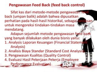 Pengawasan Feed Back (feed back control)
Sifat kas dari metode-metode pengawasan feed
back (umpan balik) adalah bahwa dipusatkan
perhatian pada hasil-hasil historikal, sebagai landasan
untuk mengoreksi tindakan-tindakan masa
mendatang.
Adapun sejumlah metode pengawasan feed back
yang banyak dilakukan oleh dunia bisnis yaitu:
1. Analysis Laporan Keuangan (Financial Statement
Analysis)
2. Analisis Biaya Standar (Standard Cost Analysis).
3. Pengawasan Kualitas (Quality Control)
4. Evaluasi Hasil Pekerjaan Pekerja (Employee
Performance Evaluation)
 