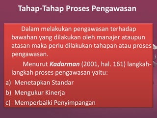 Tahap-Tahap Proses Pengawasan
Dalam melakukan pengawasan terhadap
bawahan yang dilakukan oleh manajer ataupun
atasan maka perIu dilakukan tahapan atau proses
pengawasan.
Menurut Kadarman (2001, hal. 161) langkah-
langkah proses pengawasan yaitu:
a) Menetapkan Standar
b) Mengukur Kinerja
c) Memperbaiki Penyimpangan
 