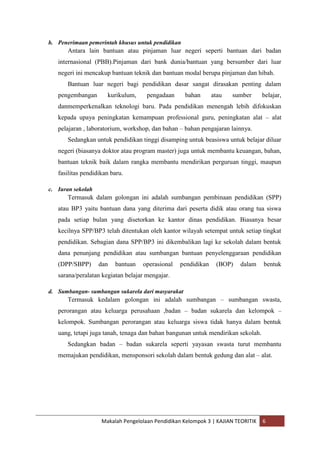 b. Penerimaan pemerintah khusus untuk pendidikan
       Antara lain bantuan atau pinjaman luar negeri seperti bantuan dari badan
   internasional (PBB).Pinjaman dari bank dunia/bantuan yang bersumber dari luar
   negeri ini mencakup bantuan teknik dan bantuan modal berupa pinjaman dan hibah.
       Bantuan luar negeri bagi pendidikan dasar sangat dirasakan penting dalam
   pengembangan       kurikulum,     pengadaan     bahan      atau   sumber       belajar,
   danmemperkenalkan teknologi baru. Pada pendidikan menengah lebih difokuskan
   kepada upaya peningkatan kemampuan professional guru, peningkatan alat – alat
   pelajaran , laboratorium, workshop, dan bahan – bahan pengajaran lainnya.
       Sedangkan untuk pendidikan tinggi disamping untuk beasiswa untuk belajar diluar
   negeri (biasanya doktor atau program master) juga untuk membantu keuangan, bahan,
   bantuan teknik baik dalam rangka membantu mendirikan perguruan tinggi, maupun
   fasilitas pendidikan baru.

c. Iuran sekolah
       Termasuk dalam golongan ini adalah sumbangan pembinaan pendidikan (SPP)
   atau BP3 yaitu bantuan dana yang diterima dari peserta didik atau orang tua siswa
   pada setiap bulan yang disetorkan ke kantor dinas pendidikan. Biasanya besar
   kecilnya SPP/BP3 telah ditentukan oleh kantor wilayah setempat untuk setiap tingkat
   pendidikan. Sebagian dana SPP/BP3 ini dikembalikan lagi ke sekolah dalam bentuk
   dana penunjang pendidikan atau sumbangan bantuan penyelenggaraan pendidikan
   (DPP/SBPP)      dan   bantuan   operasional   pendidikan    (BOP)    dalam     bentuk
   sarana/peralatan kegiatan belajar mengajar.

d. Sumbangan- sumbangan sukarela dari masyarakat
       Termasuk kedalam golongan ini adalah sumbangan – sumbangan swasta,
   perorangan atau keluarga perusahaan ,badan – badan sukarela dan kelompok –
   kelompok. Sumbangan perorangan atau keluarga siswa tidak hanya dalam bentuk
   uang, tetapi juga tanah, tenaga dan bahan bangunan untuk mendirikan sekolah.
       Sedangkan badan – badan sukarela seperti yayasan swasta turut membantu
   memajukan pendidikan, mensponsori sekolah dalam bentuk gedung dan alat – alat.




                    Makalah Pengelolaan Pendidikan Kelompok 3 | KAJIAN TEORITIK   6
 