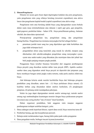 2. DimensiPengeluaran
        Dimensi ini secara garis besar dapat digolongkan kedalam dua jenis pengeluaran,
   yaitu pengeluaran rutin yang sifatnya berulang (recurrent expenditure) atau aktiva
   lancer dan pengeluaran kapital/modal (capital expenditure) atau aktiva tetap.
        Pengeluaran rutin atau berulang adalah biaya yang dipergunakan secara berkala
   dalam suatu masa tertentu(bulanan atau tahunan ) seprti gaji guru, gaji pengelola,
   upah pegawai, pembelian bahan – bahan ATK . biaya pemeliharaan gedung , halaman
   sekolah, dan dana-dana operasional.
        Prinsip-prinsip   pengelolaan     kas,   pengelolaan    utang,   dan   pengelolaan
   barang/fasilitas. Pengelolaan kas terutama menyangkut hal-hal sebagai berikut :
   a.       penentuan jumlah tunai uang kas yang diperlukan agar tidak berlebihan dan
            juga tidak terlampau kecil.
   b.       pengendalian aliran uang tunai,baik yang masuk ke sekolah, maupun yang
            dikeluarkan oleh sekolah.sedangkan pengelolaan utang menyangkut syarat-
            syarat atau sanksi-sanksi yang dikenakan jika meminjam dana dari pihak luar
            baik jangka panjang maupun jangka pendek.
        Penggunana biaya tersebut biasanya bersumber dari anggaran pembangunan
   (biaya proyek) yang diusulkan melalui daftar isian proyek (DIP). Apabila sumber-
   sumber dana yang digunakan untuk biaya proyek ini diperoleh dari pinjaman yang
   harus membayar bungan untuk jangka waktu tertentu, maka perlu analisis efektivitas
   biaya.
        Ada beberapa kriteria untuk menilai keefektifan biaya dari beberapa priogram
   pendidikan yang diusulkan, antara lain : (1) biaya perlulusan (biaya satuan), (2)
   kualiltas latihan yang dinyatakan dalam analisis kurikulum, (3) penghargaan
   pimpinan, (4) peluang untuk mendapatkan pekerjaan.
        Selain itu juga dapat dipergunakan metode analisi untung-rugi, metode analisi
   untung rugi mmbandingkan keuntungan moneter dengan biaya pelaksanaan program
   (investasi) atau sering disebut ”rate of return” (hasil kembali).
        Dalam    organisasi   pendidikan,    baik   anggaran     rutin   maupun    anggaran
   pembangunan terdapat sembilan kategori, yaitu:
1. Dana cadangan untuk keperluan khusus, seperti dana sosial, biaya menerima tamu dll
2. Pembelian barang, gaji dan kesejahteraan personil.
3. Belanja untuk melaksanakan tugas, barang habis pakai pada waktu pengajaran
4. Dana pengadaan media, berbagai macam layanan,komunikasi

                     Makalah Pengelolaan Pendidikan Kelompok 3 | KAJIAN TEORITIK    7
 