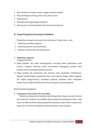 5. Biaya fasilitas air, lampu, sanitasi, sanggar, pertanian sekolah.
6. Biaya bimbingan konseling, dosen tamu, karya wisata.
7. Pajak tahunan
8. Perbaikan dan pengembangna kurikulum
9. Dana proyek, termasuk pembelian alat-alat dan konsrtuksinya.



B. Fungsi Pengelolaan Keuangan Pendidikan

   Pengelolaan keuangan secara garis besar mencakup 3 fungsi utama , yaitu:
 1. budgetting (membuat anggaran)
 2. acounting (pencatan atau pembukuan)
 3. auditing ( pemerikasaan atau pengawasan)



1. Budgetting (Anggaran)
   Anggaran berfungsi :
1) Dapat dijadikan alat untuk mendelegasikan wewenang dalam pelaksanaan suatu
   rencana. Anggaran dirancang untuk mencatumkan penanggung jawaban suatu
   kegiatan tertentu (penetapan pimpinan proyek).
2) Dapat menjadi alat pengawasan dan penilaian suatu penampilan (ferformance).
   Dengan membandingkan pengeluaran biaya suatu kegiatan dengan alokasi anggaran
   dan tingkat penggunaannya, merupakan pedoman sederhana untuk mengetahui
   sampai dimana tingkat efektifitas dan efesiensi kegiatan yang bersangkutan.


Bentuk-bentuk penganggaran

a. Penganggaran butir perbutir (line item budget)
       Bentuk ini paling banyak digunakan dan dikategorikan sebagai yang konvensional
   dan tradisional .meskipun memudahkan dalam pengawasan pengeluaran biaya, tetapi
   sistem ini tidak membantu dalam pengambilan keputusan, seperti dalam mengeveluasi
   harga (unit cost) dalam hubungannya dalam pencapaian suatu progaram.




                     Makalah Pengelolaan Pendidikan Kelompok 3 | KAJIAN TEORITIK   8
 