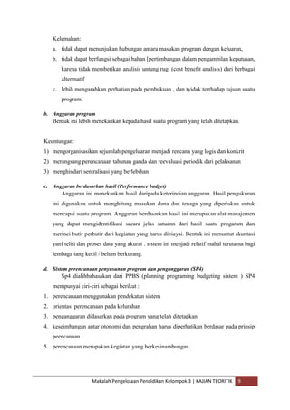 Kelemahan:
   a. tidak dapat menunjukan hubungan antara masukan program dengan keluaran,
   b. tidak dapat berfungsi sebagai bahan [pertimbangan dalam pengambilan keputusan,
       karena tidak memberikan analisis untung rugi (cost benefit analisis) dari berbagai
       alterrnatif
   c. lebih mengarahkan perhatian pada pembukuan , dan tyidak terrhadap tujuan suatu
       program.

b. Anggaran program
   Bentuk ini lebih menekankan kepada hasil suatu program yang telah ditetapkan.


Keuntungan:
1) mengorganisasikan sejumlah pengeluaran menjadi rencana yang logis dan konkrit
2) merangsang perencanaan tahunan ganda dan reevaluasi periodik dari pelaksanan
3) menghindari sentralisasi yang berlebihan

c. Anggaran berdasarkan hasil (Performance budget)
       Anggaran ini menekankan hasil daripada keterincian anggaran. Hasil pengukuran
   ini digunakan untuk menghitung masukan dana dan tenaga yang diperlukan untuk
   mencapai suatu program. Anggaran berdasarkan hasil ini merupakan alat manajemen
   yang dapat mengidentifikasi secara jelas satuann dari hasil suatu progaram dan
   merinci butir perbutir dari kegiatan yang harus dibiayai. Bentuk ini menuntut akuntasi
   yanf teliti dan proses data yang akurat . sistem ini menjadi relatif mahal terutama bagi
   lembaga tang kecil / belum berkurang.

d. Sistem perencanaan penyusunan program dan penganggaran (SP4)
       Sp4 dialihbahasakan dari PPBS (planning programing budgeting sistem ) SP4
   mempunyai ciri-ciri sebagai berikut :
1. perencanaan menggunakan pendekatan sistem
2. orientasi perencanaan pada kelurahan
3. penganggaran didasarkan pada program yang telah ditetapkan
4. keseimbangan antar otonomi dan pengrahan harus diperhatikan berdasar pada prinsip
   peencanaan.
5. perencanaan merupakan kegiatan yang berkesinambungan




                     Makalah Pengelolaan Pendidikan Kelompok 3 | KAJIAN TEORITIK   9
 