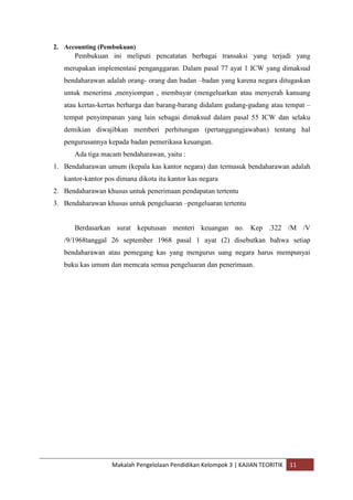 2. Accounting (Pembukuan)
      Pembukuan ini meliputi pencatatan berbagai transaksi yang terjadi yang
   merupakan implementasi penganggaran. Dalam pasal 77 ayat 1 ICW yang dimaksud
   bendaharawan adalah orang- orang dan badan –badan yang karena negara ditugaskan
   untuk menerima ,menyiompan , membayar (mengeluarkan atau menyerah kanuang
   atau kertas-kertas berharga dan barang-barang didalam gudang-gudang atau tempat –
   tempat penyimpanan yang lain sebagai dimaksud dalam pasal 55 ICW dan selaku
   demikian diwajibkan memberi perhitungan (pertanggungjawaban) tentang hal
   pengurusannya kepada badan pemerikasa keuangan.
      Ada tiga macam bendaharawan, yaitu :
1. Bendaharawan umum (kepala kas kantor negara) dan termasuk bendaharawan adalah
   kantor-kantor pos dimana dikota itu kantor kas negara
2. Bendaharawan khusus untuk penerimaan pendapatan tertentu
3. Bendaharawan khusus untuk pengeluaran –pengeluaran tertentu


      Berdasarkan surat keputusan menteri keuangan no. Kep .322 /M /V
   /9/1968tanggal 26 september 1968 pasal 1 ayat (2) disebutkan bahwa setiap
   bendaharawan atau pemegang kas yang mengurus uang negara harus mempunyai
   buku kas umum dan memcata semua pengeluaran dan penerimaan.




                   Makalah Pengelolaan Pendidikan Kelompok 3 | KAJIAN TEORITIK   11
 
