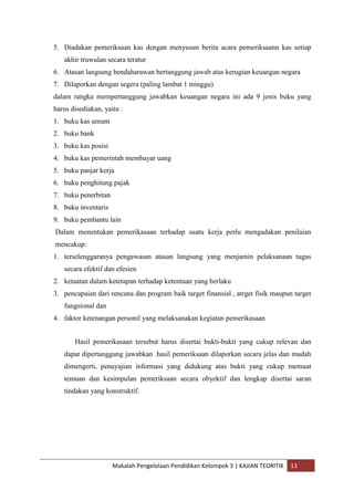 5. Diadakan pemeriksaan kas dengan menyusun berita acara pemeriksaann kas setiap
   akhir truwulan secara teratur
6. Atasan langsung bendaharawan bertanggung jawab atas kerugian keuangan negara
7. Dilaporkan dengan segera (paling lambat 1 minggu)
dalam rangka mempertanggung jawabkan keuangan negara ini ada 9 jenis buku yang
harus disediakan, yaitu :
1. buku kas umum
2. buku bank
3. buku kas posisi
4. buku kas pemerintah membayar uang
5. buku panjar kerja
6. buku penghitung pajak
7. buku penerbitan
8. buku inventaris
9. buku pembantu lain
Dalam menentukan pemerikasaan terhadap suatu kerja perlu mengadakan penilaian
mencakup:
1. terselenggaranya pengawasan atasan langsung yang menjamin pelaksanaan tugas
   secara efektif dan efesien
2. ketaatan dalam ketetapan terhadap ketentuan yang berlaku
3. pencapaian dari rencana dan program baik target finansial , atrget fisik maupun target
   fungsional dan
4. faktor ketenangan personil yang melaksanakan kegiatan pemerikasaan


       Hasil pemerikasaan tersebut harus disertai bukti-bukti yang cukup relevan dan
   dapat dipertanggung jawabkan .hasil pemeriksaan dilaporkan secara jelas dan mudah
   dimengerti, penayajian informasi yang didukung atas bukti yang cukup memuat
   temuan dan kesimpulan pemeriksaan secara obyektif dan lengkap disertai saran
   tindakan yang konstruktif.




                     Makalah Pengelolaan Pendidikan Kelompok 3 | KAJIAN TEORITIK   13
 