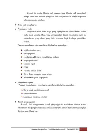 Sekolah ini selain dibantu oleh yayasan juga dibnatu oleh pemerintah
           berupa dana atau bantuan pengayaan alat-alat pendidikan seperti keperluan
           laboratorium dan lain-lain.

3. Jenis- jenis pengeluaran

a. Pengeluaran rutin
               Pengeluaran rutin ialah biaya yang dipergunakan secara berkala dalam
           suatu masa tertentu. Dana yang dipergunakan dalam pengeluaran rutin ini
           memerlukan pengelolaan yang baik terutama bagi lembaga pendidikan
           swasta..
   Adapun pengeluaran rutin yang harus dikeluarkan antara lain:

           gaji honorarium guru
           upah pegawai
           pembelian ATK biaya pemeliharaan gedung
           biaya operasional
           kegiatan rapat
           OSIS
           Fasilitas air dan listrik
           Biaya dosen tamu dan karya wisata
           Setoran kewajiban ke yayasan

b. Pengeluaran capital
     Adapun pengneluaran –pengeluaran yang harus dikelurkan antara lain :

          Biaya untuk mendirikan sekolah
          Pembelian tanah
          Sarana dan prasarana sekolah

4. Bentuk penganggaran
       Sekolah     ini menggunakan bentuk penganggaran pembukuan dimana semua
   penerimaan dan pengeluaran harus dibukukan terlebih dahulu kemudiannya uangnya
   diterima atau dibayarkan.




                      Makalah Pengelolaan Pendidikan Kelompok 3 | KAJIAN EMPIRIK   15
 