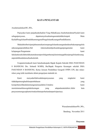KATA PENGANTAR


AssalamualaikumWr.,Wb.,

      Pujisyukur kami panjatkankehadirat Yang MahaKuasa.AtasberkatrahmatNyalah kami
sebagaipenyusun,             dapatmenyelesaikantugasmakalahkelompok                     Mata
KuliahPengelolaanPendidikanmengenaiPengelolaanKeuanganPendidikanini.

      Makalahiniberisipenjabaranmekanismepengelolaankeuangandandasarhukumpengelola
ankeuanganpendidikan.Hal           itukemudiandiperkuatdenganpengamatan                 kami
kelapangan.Pengamatan                                                                   kami
lakukankesekolahterdekatuntukmemperolehgambaranjelastentangaplikasipengelolaankeuang
anpendidikandalamsebuahsekolah.

      Ucapanterimakasih kami haturkankepada Bapak Kepala Sekolah SMA PASUNDAN
8 BANDUNG Drs. Sobandi M.MPd, Ibu/Bapak Pengurus Keuangan sekolah SMA
PASUNDAN 8 BANDUNG, Ketua Jurusan Pendidikan Geografi FPIPS UPI, dan rekan-
rekan yang telah membantu dalam pengerjaan makalah ini.

      Kami         menyadaribahwadalampenyusunan          yang       singkatini         kami
tidakdapatmenghadirkanpembahasan                                                        yang
komprehensifdandalammengenaimasalahini.Untukitu                                         kami
memintamaafatassegalakekurangan         yang        adapadamakalahini.Akhir             kata
penyusunmengucapkanterimakasihatasperhatiandanpartisipasinya.




                                                             WassalamualaikumWr.,Wb.,

                                                                 Bandung, November 2011




                                                                                  Penyusun

                     Makalah Pengelolaan Pendidikan Kelompok 3 | KATA PENGANTAR     i
 