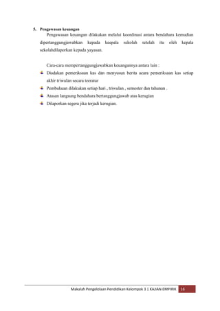 5. Pengawasan keuangan
      Pengawasan keuangan dilakukan melalui koordinasi antara bendahara kemudian
   dipertanggungjawabkan     kepada    keepala   sekolah   setelah   itu    oleh   kepala
   sekolahdilaporkan kepada yayasan.


      Cara-cara mempertanggungjawabkan keuangannya antara lain :
      Diadakan pemeriksaan kas dan menyusun berita acara pemeriksaan kas setiap
      akhir triwulan secara teeratur
      Pembukuan dilakukan setiap hari , triwulan , semester dan tahunan .
      Atasan langsung bendahara bertanggungjawab atas kerugian
      Dilaporkan segera jika terjadi kerugian.




                    Makalah Pengelolaan Pendidikan Kelompok 3 | KAJIAN EMPIRIK     16
 