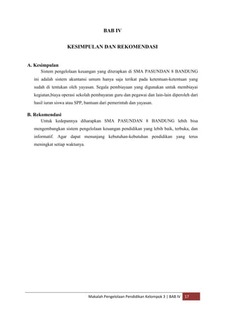 BAB IV


                   KESIMPULAN DAN REKOMENDASI


A. Kesimpulan
     Sistem pengelolaan keuangan yang diterapkan di SMA PASUNDAN 8 BANDUNG
  ini adalah sistem akuntansi umum hanya saja terikat pada ketentuan-ketentuan yang
  sudah di tentukan oleh yayasan. Segala pembiayaan yang digunakan untuk membiayai
  kegiatan,biaya operasi sekolah pembayaran guru dan pegawai dan lain-lain diperoleh dari
  hasil iuran siswa atau SPP, bantuan dari pemerintah dan yayasan.

B. Rekomendasi
     Untuk kedepannya diharapkan SMA PASUNDAN 8 BANDUNG lebih bisa
  mengembangkan sistem pengelolaan keuangan pendidikan yang lebih baik, terbuka, dan
  informatif. Agar dapat menunjang kebutuhan-kebutuhan pendidikan yang terus
  meningkat setiap waktunya.




                               Makalah Pengelolaan Pendidikan Kelompok 3 | BAB IV   17
 
