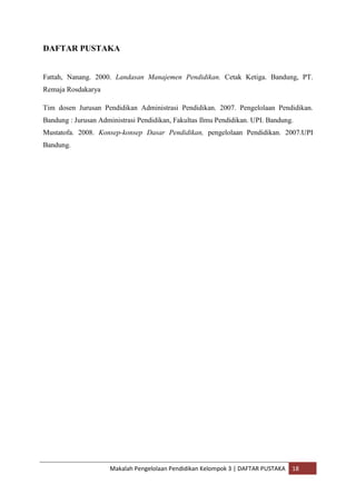 DAFTAR PUSTAKA


Fattah, Nanang. 2000. Landasan Manajemen Pendidikan. Cetak Ketiga. Bandung, PT.
Remaja Rosdakarya

Tim dosen Jurusan Pendidikan Administrasi Pendidikan. 2007. Pengelolaan Pendidikan.
Bandung : Jurusan Administrasi Pendidikan, Fakultas Ilmu Pendidikan. UPI. Bandung.
Mustatofa. 2008. Konsep-konsep Dasar Pendidikan, pengelolaan Pendidikan. 2007.UPI
Bandung.




                     Makalah Pengelolaan Pendidikan Kelompok 3 | DAFTAR PUSTAKA   18
 