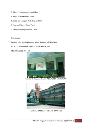 3. Biaya Pengembangan Pendidikan

4. Biaya Masa Orientasi Siswa

5. Batik dan Seragam Olah Raga @ 1 Stel

6. Asuransi Siswa ( Bumi Putra)

7. CPD ( Camping Pelatihan Dasar )



Keterangan :

Fasilitas yang disediakan untuk Kelas SSN dan RSBI berbeda.

PANITIA PPDB SMA PASUNDAN 8 BANDUNG

TELP/FAX 022-2034430




                  Gambar 1. Suasana di SMA PASUNDAN 8 BANDUNG




                       Gambar 2. SMA PASUNDAN 8 BANDUNG




                            Makalah Pengelolaan Pendidikan Kelompok 3 | LAMPIRAN   21
 