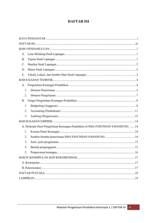 DAFTAR ISI



KATA PENGANTAR ............................................................................................................................. i
DAFTAR ISI.......................................................................................................................................... iii
BAB I PENDAHULUAN ....................................................................................................................... 1
   A.        Latar Belakang Studi Lapangan .................................................................................................. 1
   B.        Tujuan Studi Lapangan ............................................................................................................... 1
   C.        Manfaat Studi Lapangan ............................................................................................................. 2
   D.        Materi Studi Lapangan ................................................................................................................ 2
   E.        Teknik, Lokasi, dan Sumber Data Studi Lapangan..................................................................... 2
BAB II KAJIAN TEORITIK .................................................................................................................. 4
   A.        Pengelolaan Keuangan Pendidikan ............................................................................................. 4
        1.      Dimensi Penerimaan ............................................................................................................... 5
        2.      Dimensi Pengeluaran .............................................................................................................. 7
   B.        Fungsi Pengelolaan Keuangan Pendidikan ................................................................................. 8
        1.      Budgetting (Anggaran) ........................................................................................................... 8
        2.      Accounting (Pembukuan) ..................................................................................................... 11
        3.      Auditing (Pengawasan) ......................................................................................................... 12
BAB III KAJIAN EMPIRIK ................................................................................................................ 14
   A. Deskripsi Hasil Pengelolaan Keuangan Pendidikan di SMA PASUNDAN 8 BANDUNG. ....... 14
        1.      Konsep Dasar Keuangan ....................................................................................................... 14
        2.      Sumber-Sumber penerimaan SMA PASUNDAN 8 BANDUNG ........................................ 14
        3.      Jenis- jenis pengeluaran ........................................................................................................ 15
        4.      Bentuk penganggaran............................................................................................................ 15
        5.      Pengawasan keuangan........................................................................................................... 16
BAB IV KESIMPULAN DAN REKOMENDASI ............................................................................... 17
   A. Kesimpulan .................................................................................................................................. 17
   B. Rekomendasi ................................................................................................................................ 17
DAFTAR PUSTAKA ........................................................................................................................... 18
LAMPIRAN.......................................................................................................................................... 19




                                                Makalah Pengelolaan Pendidikan Kelompok 3 | DAFTAR ISI                                      iii
 