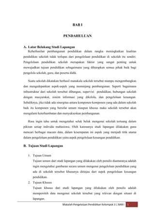 BAB I


                                PENDAHULUAN


A. Latar Belakang Studi Lapangan
   Keberhasilan pembangunan pendidikan dalam rangka meningkatkan kualitas
pendidikan sekolah tidak terlepas dari pengelolaan pendidikan di sekolah itu sendiri.
Pengelolaan pendidikan sekolah merupakan faktor yang sangat penting untuk
mewujudkan tujuan pendidikan sebagaimana yang diharapkan semua pihak baik bagi
pengelola sekolah, guru, dan peserta didik.

   Suatu sekolah dikatakan berhasil manakala sekolah tersebut mampu mengembangkan
dan mengedepankan aspek-aspek yang menunjang pembangunan. Seperti bagaimana
infrastruktur dari sekolah tersebut dibangun, supervisi pendidikan, hubungan sekolah
dengan masyarakat, sistem informasi yang dikelola, dan pengelolaan keuangan.
Sebaliknya, jika tidak ada sinergitas antara komponen-komponen yang ada dalam sekolah
baik itu komponen yang bersifat umum maupun khusus maka sekolah tersebut akan
mengalami keterhambatan dan menyukseskan pembangunan.

   Rasa ingin tahu untuk mengetahui seluk beluk mengenai sekolah tertuang dalam
pikiran setiap individu mahasiswa. Oleh karenanya studi lapangan dilakukan guna
mencari berbagai macam data, dalam kesempatan ini aspek yang menjadi titik utama
dalam pengelolaan pendidikan yaitu aspek pengelolaan keuangan pendidikan.

B. Tujuan Studi Lapangan

   1. Tujuan Umum
       Tujuan umum dari studi lapangan yang dilakukan oleh penulis diantaranya adalah
       ingin mengetahui gambaran secara umum mengenai pengelolaan pendidikan yang
       ada di sekolah tersebut khusunya ditinjau dari aspek pengelolaan keuangan
       pendidikan.
   2. Tujuan Khusus
       Tujuan khusus dari studi lapangan yang dilakukan oleh penulis adalah
       memperoleh data mengenai sekolah tersebut yang relevan dengan situasi di
       lapangan.
                               Makalah Pengelolaan Pendidikan Kelompok 3 | BAB I   1
 