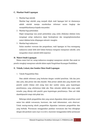 C. Manfaat Studi Lapangan

   1. Manfaat bagi sekolah
      Manfaat bagi sekolah yang menjadi objek studi lapangan kali ini diantaranya
      adalah    sekolah    mampu       memberikan    informasi   secara   lengkap   dan
      mempublikasikannya kepada masyarakat.
   2. Manfaat bagi perkuliahan
      Dapat mengurangi rasa jenuh perkuliahan yang selalu dilakukan didalam kelas
      mengingat setiap mahasiswa dapat bereksplorasi dan mengimplementasikan
      materi didalam kelas dilapangan sekreativ mungkin.
   3. Manfaat bagi mahasiswa
      Selain memberi wawasan dan pengetahuan, studi lapangan ini bisa merangsang
      mahasiswa untuk lebih aktif dalam bertanya mengenai manajemen sekolah, serta
      mengetahui situasi sekolah lebih terperinci.

D. Materi Studi Lapangan
   Dalam materi kali ini, setiap mahasiswa mengkaji manajemen sekolah. Dan untuk ini
penulis mengkaji manajemen sekolah dalam aspek Pengelolaan Keuangan Pendidikan.

E. Teknik, Lokasi, dan Sumber Data Studi Lapangan

   1. Teknik Pengambilan Data

      Data adalah informasi yang berkaitan dengan variabel penelitian. Ada dua jenis
   data yaitu, data primer dan data skunder. Data primer adalah data yang diambil oleh
   peneliti sendiri (bukan oleh orang lain) dari sumber utama, guna kepentingan
   penelitiannya, yang sebelumnya tidak ada. Data sekunder adalah data yang sudah
   tersedia yang dikutip oleh peneliti guna kepentingan penelitiannya. Data asli tidak
   diambilpeneliti tetapi oleh pihak lain.

      Beberapa teknik pengambilan data yang umum digunakan dalam penelitian sosial
   antara lain adalah wawancara, kuesioner, dan studi dokumentasi, serta observasi.
   Untuk masing-masing teknik pengambilan digunakan instrumen pengambilan data
   yang berbeda. Wawancara menggunakan panduan wawancara dan bisa dilengkapi
   dengan alat perekam suara (tape-recorder), kuesioner menggunakan daftar pertanyaan



                     Makalah Pengelolaan Pendidikan Kelompok 3 | PENDAHULUAN    2
 