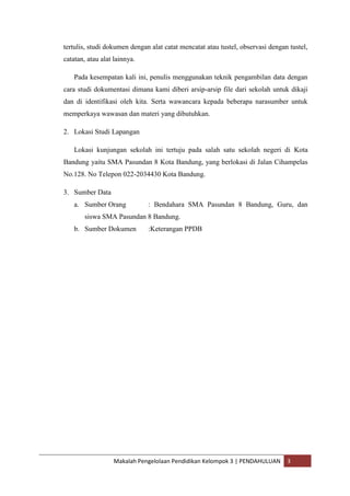 tertulis, studi dokumen dengan alat catat mencatat atau tustel, observasi dengan tustel,
catatan, atau alat lainnya.

    Pada kesempatan kali ini, penulis menggunakan teknik pengambilan data dengan
cara studi dokumentasi dimana kami diberi arsip-arsip file dari sekolah untuk dikaji
dan di identifikasi oleh kita. Serta wawancara kepada beberapa narasumber untuk
memperkaya wawasan dan materi yang dibutuhkan.

2. Lokasi Studi Lapangan

    Lokasi kunjungan sekolah ini tertuju pada salah satu sekolah negeri di Kota
Bandung yaitu SMA Pasundan 8 Kota Bandung, yang berlokasi di Jalan Cihampelas
No.128. No Telepon 022-2034430 Kota Bandung.

3. Sumber Data
    a. Sumber Orang           : Bendahara SMA Pasundan 8 Bandung, Guru, dan
        siswa SMA Pasundan 8 Bandung.
    b. Sumber Dokumen         :Keterangan PPDB




                  Makalah Pengelolaan Pendidikan Kelompok 3 | PENDAHULUAN       3
 