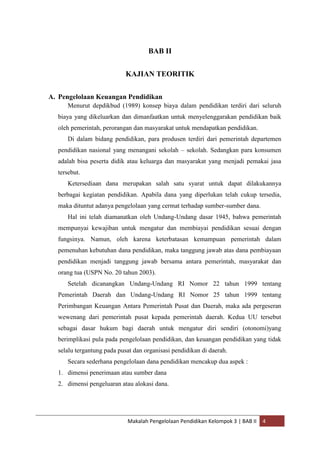 BAB II


                           KAJIAN TEORITIK


A. Pengelolaan Keuangan Pendidikan
     Menurut depdikbud (1989) konsep biaya dalam pendidikan terdiri dari seluruh
  biaya yang dikeluarkan dan dimanfaatkan untuk menyelenggarakan pendidikan baik
  oleh pemerintah, perorangan dan masyarakat untuk mendapatkan pendidikan.
     Di dalam bidang pendidikan, para produsen terdiri dari pemerintah departemen
  pendidikan nasional yang menangani sekolah – sekolah. Sedangkan para konsumen
  adalah bisa peserta didik atau keluarga dan masyarakat yang menjadi pemakai jasa
  tersebut.
     Ketersediaan dana merupakan salah satu syarat untuk dapat dilakukannya
  berbagai kegiatan pendidikan. Apabila dana yang diperlukan telah cukup tersedia,
  maka dituntut adanya pengelolaan yang cermat terhadap sumber-sumber dana.
     Hal ini telah diamanatkan oleh Undang-Undang dasar 1945, bahwa pemerintah
  mempunyai kewajiban untuk mengatur dan membiayai pendidikan sesuai dengan
  fungsinya. Namun, oleh karena keterbatasan kemampuan pemerintah dalam
  pemenuhan kebutuhan dana pendidikan, maka tanggung jawab atas dana pembiayaan
  pendidikan menjadi tanggung jawab bersama antara pemerintah, masyarakat dan
  orang tua (USPN No. 20 tahun 2003).
     Setelah dicanangkan Undang-Undang RI Nomor 22 tahun 1999 tentang
  Pemerintah Daerah dan Undang-Undang RI Nomor 25 tahun 1999 tentang
  Perimbangan Keuangan Antara Pemerintah Pusat dan Daerah, maka ada pergeseran
  wewenang dari pemerintah pusat kepada pemerintah daerah. Kedua UU tersebut
  sebagai dasar hukum bagi daerah untuk mengatur diri sendiri (otonomi)yang
  berimplikasi pula pada pengelolaan pendidikan, dan keuangan pendidikan yang tidak
  selalu tergantung pada pusat dan organisasi pendidikan di daerah.
     Secara sederhana pengelolaan dana pendidikan mencakup dua aspek :
  1. dimensi penerimaan atau sumber dana
  2. dimensi pengeluaran atau alokasi dana.




                            Makalah Pengelolaan Pendidikan Kelompok 3 | BAB II   4
 