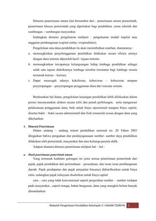 Dimensi penerimaan antara lain bersumber dari : penerimaan umum pemerintah,
   penerimaan khusus pemerintah yang diperlukan bagi pendidikan ,iuran sekolah dan
   sumbangan – sumbangan masyarakat.
      Sedangkan dimensi pengeluaran meliputi : pengeluaran modal/ kapital atau
   anggaran pembangunan (capital outlay /exependiture).
      Pengelolaan atas dana pendidikan itu akan menimbulkan manfaat, diantaranya :
   a. memungkinkan penyelenggaraan pendidikan dilakukan secara efisien artinya
      dengan dana tertentu diperoleh hasil / tujuan tertentu
   b. memungkunkan tercapainya kelangsungan hidup lembaga pendidikan sebagai
      salah satu tujuan didirikannya lembaga tersebut (terutama bagi lembaga swasta
      termasuk kursus – kursus).
   c. Dapat    mencegah     adanya    kekeliruan,   kebocoran    –   kebocoran     ataupun
      penyimpangan – penyimpangan penggunaan dana dari rencana semula.


      Berdasarkan hal diatas, pengelolaan keuangan pendidikan lebih difokuskan dalam
   proses merencanakan alokasi secara teliti dan penuh perhitungan, serta mengawasi
   pelaksanaan penggunaan dana, baik untuk biaya operasional maupun biaya capital,
   disertai bukti – bukti secara administratif dan fisik (material) sesuai dengan dana yang
   dikeluarkan.

1. Dimensi Penerimaan
      Dalam undang – undang sistem pendidikan nasional no. 20 Tahun 2003
   ditegaskan bahwa pengadaan dan pendayagunaaan sumber- sumber daya pendidikan
   dilakukan oleh pemerintah, masyarakat dan atau keluarga peserta didik.
      Adapun diantara dimensi penerimaan meliputi hal – hal :

a. Hasil penerimaan pemerintah umum
      Yang termasuk kedalam golongan ini yaitu semua penerimaan pemerintah dari
   pajak, pajak pendidikan dari perrusahaan – perusahaan, dan iuran iuran pembangunan
   daerah. Pajak pendapatan dan pajak penjualan biasanya didistribusikan untuk biaya
   rutin, sedangkan pajak kekayaan disalurkan untuk biaya capital
      cara – cara yang tidak konvensional seperti pergerakan sumber – sumber terdapat
   pada masyarakat , seperti tenaga, bahan bangunan, dana yang mungkin belum banyak
   dimanfaatkan



                    Makalah Pengelolaan Pendidikan Kelompok 3 | KAJIAN TEORITIK    5
 