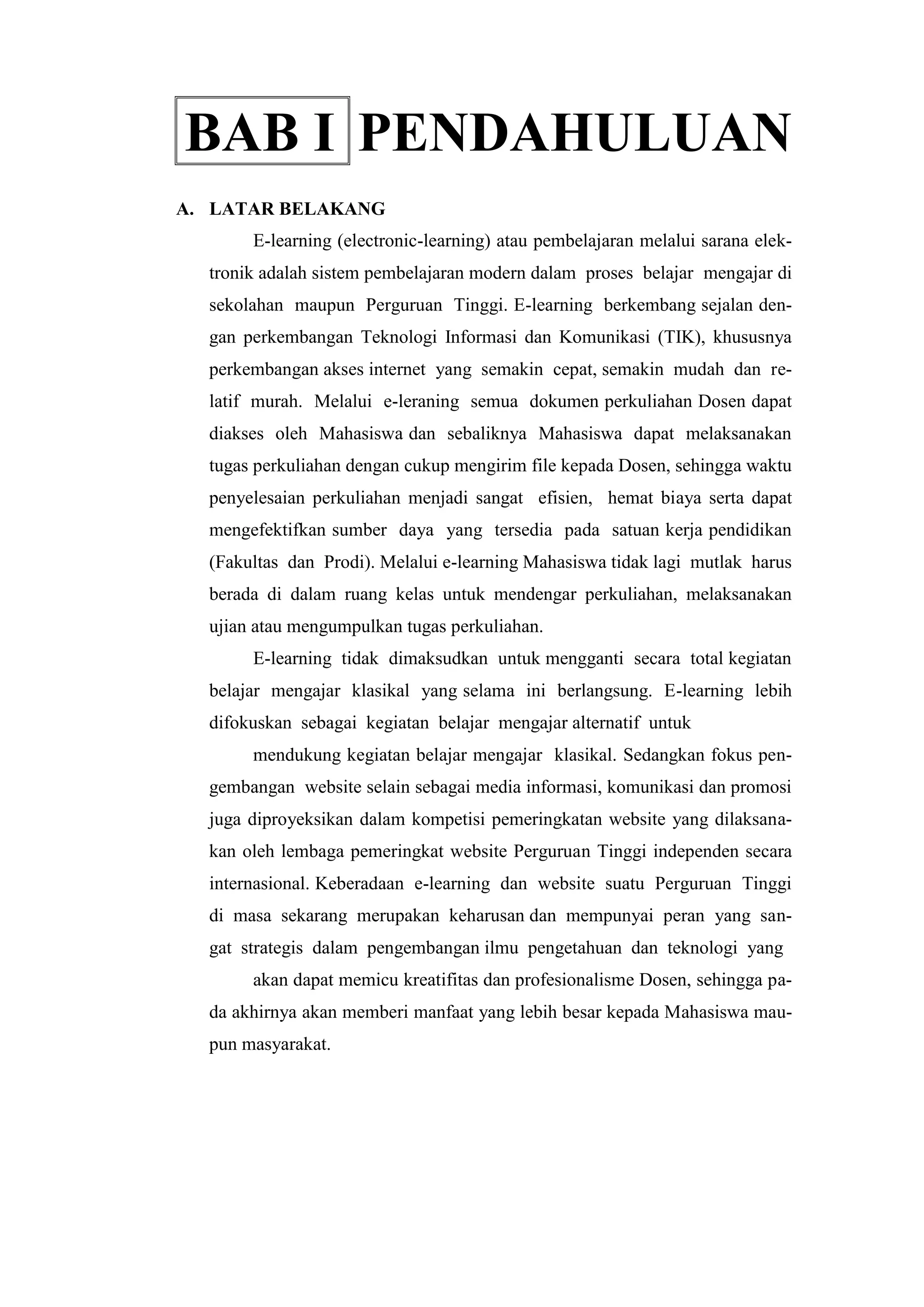 BAB I PENDAHULUAN
A. LATAR BELAKANG
E-learning (electronic-learning) atau pembelajaran melalui sarana elek-
tronik adalah sistem pembelajaran modern dalam proses belajar mengajar di
sekolahan maupun Perguruan Tinggi. E-learning berkembang sejalan den-
gan perkembangan Teknologi Informasi dan Komunikasi (TIK), khususnya
perkembangan akses internet yang semakin cepat, semakin mudah dan re-
latif murah. Melalui e-leraning semua dokumen perkuliahan Dosen dapat
diakses oleh Mahasiswa dan sebaliknya Mahasiswa dapat melaksanakan
tugas perkuliahan dengan cukup mengirim file kepada Dosen, sehingga waktu
penyelesaian perkuliahan menjadi sangat efisien, hemat biaya serta dapat
mengefektifkan sumber daya yang tersedia pada satuan kerja pendidikan
(Fakultas dan Prodi). Melalui e-learning Mahasiswa tidak lagi mutlak harus
berada di dalam ruang kelas untuk mendengar perkuliahan, melaksanakan
ujian atau mengumpulkan tugas perkuliahan.
E-learning tidak dimaksudkan untuk mengganti secara total kegiatan
belajar mengajar klasikal yang selama ini berlangsung. E-learning lebih
difokuskan sebagai kegiatan belajar mengajar alternatif untuk
mendukung kegiatan belajar mengajar klasikal. Sedangkan fokus pen-
gembangan website selain sebagai media informasi, komunikasi dan promosi
juga diproyeksikan dalam kompetisi pemeringkatan website yang dilaksana-
kan oleh lembaga pemeringkat website Perguruan Tinggi independen secara
internasional. Keberadaan e-learning dan website suatu Perguruan Tinggi
di masa sekarang merupakan keharusan dan mempunyai peran yang san-
gat strategis dalam pengembangan ilmu pengetahuan dan teknologi yang
akan dapat memicu kreatifitas dan profesionalisme Dosen, sehingga pa-
da akhirnya akan memberi manfaat yang lebih besar kepada Mahasiswa mau-
pun masyarakat.
 