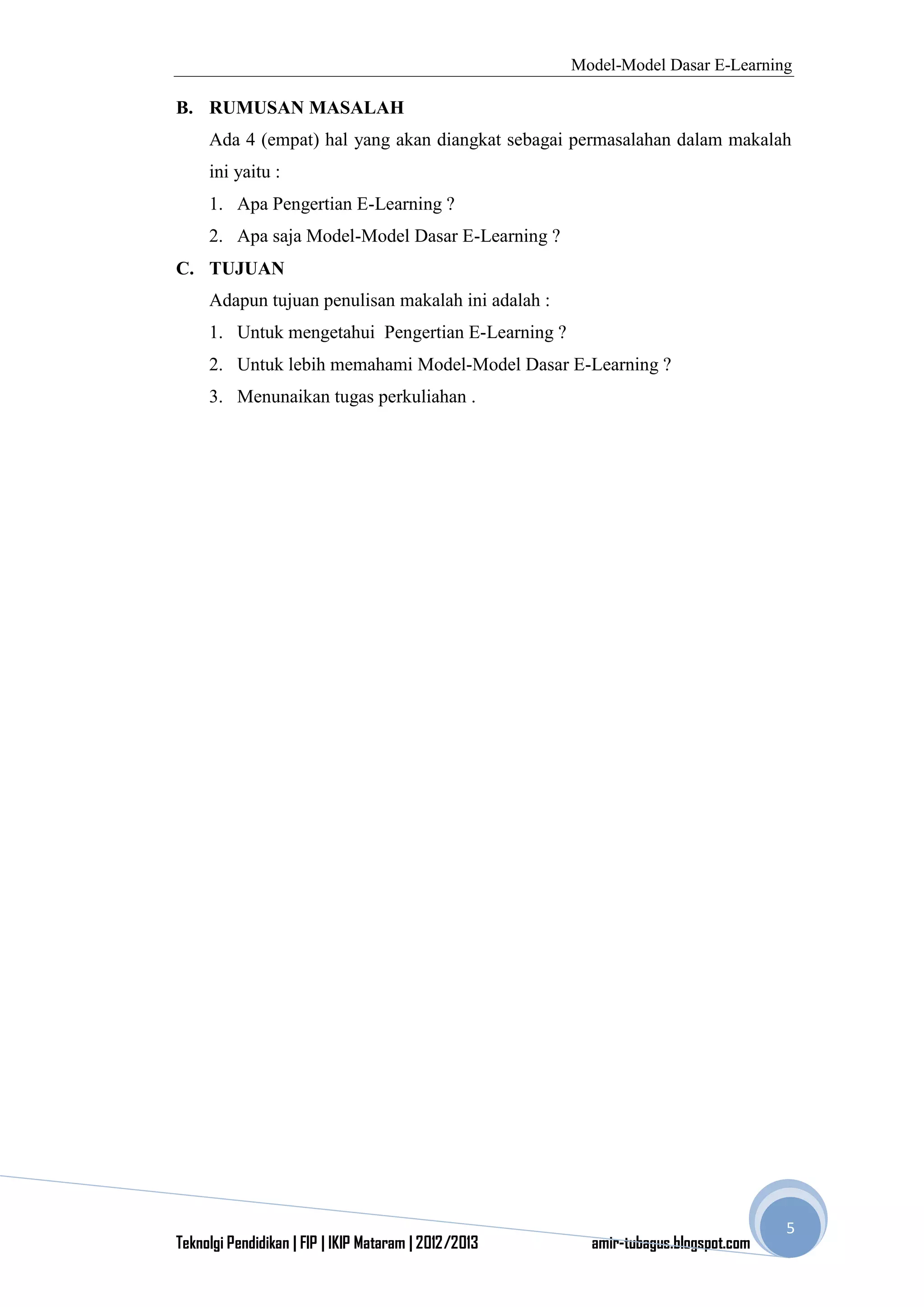 Model-Model Dasar E-Learning
Teknolgi Pendidikan | FIP | IKIP Mataram | 2012/2013 amir-tubagus.blogspot.com
5
B. RUMUSAN MASALAH
Ada 4 (empat) hal yang akan diangkat sebagai permasalahan dalam makalah
ini yaitu :
1. Apa Pengertian E-Learning ?
2. Apa saja Model-Model Dasar E-Learning ?
C. TUJUAN
Adapun tujuan penulisan makalah ini adalah :
1. Untuk mengetahui Pengertian E-Learning ?
2. Untuk lebih memahami Model-Model Dasar E-Learning ?
3. Menunaikan tugas perkuliahan .
 