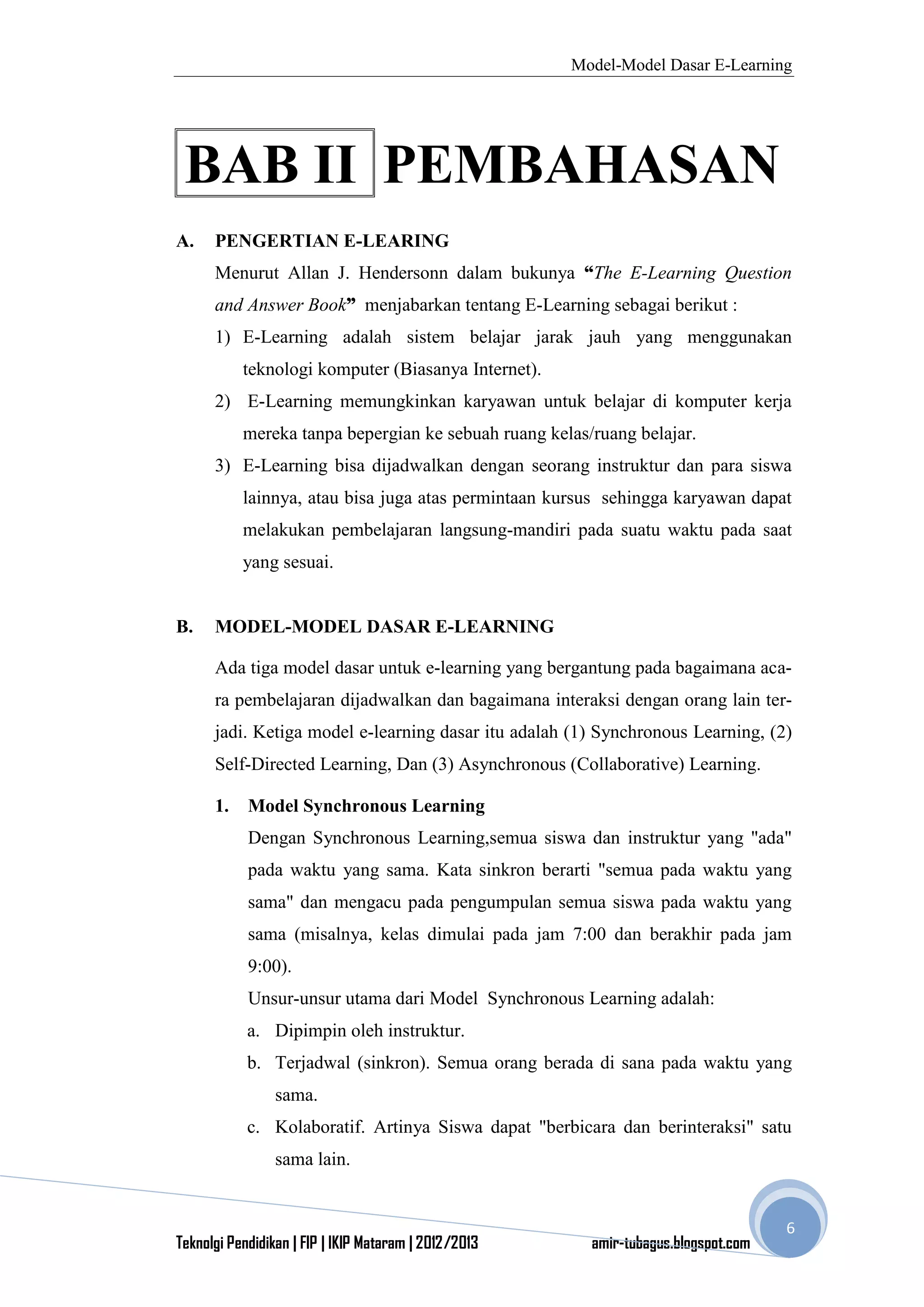 Model-Model Dasar E-Learning
Teknolgi Pendidikan | FIP | IKIP Mataram | 2012/2013 amir-tubagus.blogspot.com
6
BAB II PEMBAHASAN
A. PENGERTIAN E-LEARING
Menurut Allan J. Hendersonn dalam bukunya “The E-Learning Question
and Answer Book” menjabarkan tentang E-Learning sebagai berikut :
1) E-Learning adalah sistem belajar jarak jauh yang menggunakan
teknologi komputer (Biasanya Internet).
2) E-Learning memungkinkan karyawan untuk belajar di komputer kerja
mereka tanpa bepergian ke sebuah ruang kelas/ruang belajar.
3) E-Learning bisa dijadwalkan dengan seorang instruktur dan para siswa
lainnya, atau bisa juga atas permintaan kursus sehingga karyawan dapat
melakukan pembelajaran langsung-mandiri pada suatu waktu pada saat
yang sesuai.
B. MODEL-MODEL DASAR E-LEARNING
Ada tiga model dasar untuk e-learning yang bergantung pada bagaimana aca-
ra pembelajaran dijadwalkan dan bagaimana interaksi dengan orang lain ter-
jadi. Ketiga model e-learning dasar itu adalah (1) Synchronous Learning, (2)
Self-Directed Learning, Dan (3) Asynchronous (Collaborative) Learning.
1. Model Synchronous Learning
Dengan Synchronous Learning,semua siswa dan instruktur yang "ada"
pada waktu yang sama. Kata sinkron berarti "semua pada waktu yang
sama" dan mengacu pada pengumpulan semua siswa pada waktu yang
sama (misalnya, kelas dimulai pada jam 7:00 dan berakhir pada jam
9:00).
Unsur-unsur utama dari Model Synchronous Learning adalah:
a. Dipimpin oleh instruktur.
b. Terjadwal (sinkron). Semua orang berada di sana pada waktu yang
sama.
c. Kolaboratif. Artinya Siswa dapat "berbicara dan berinteraksi" satu
sama lain.
 
