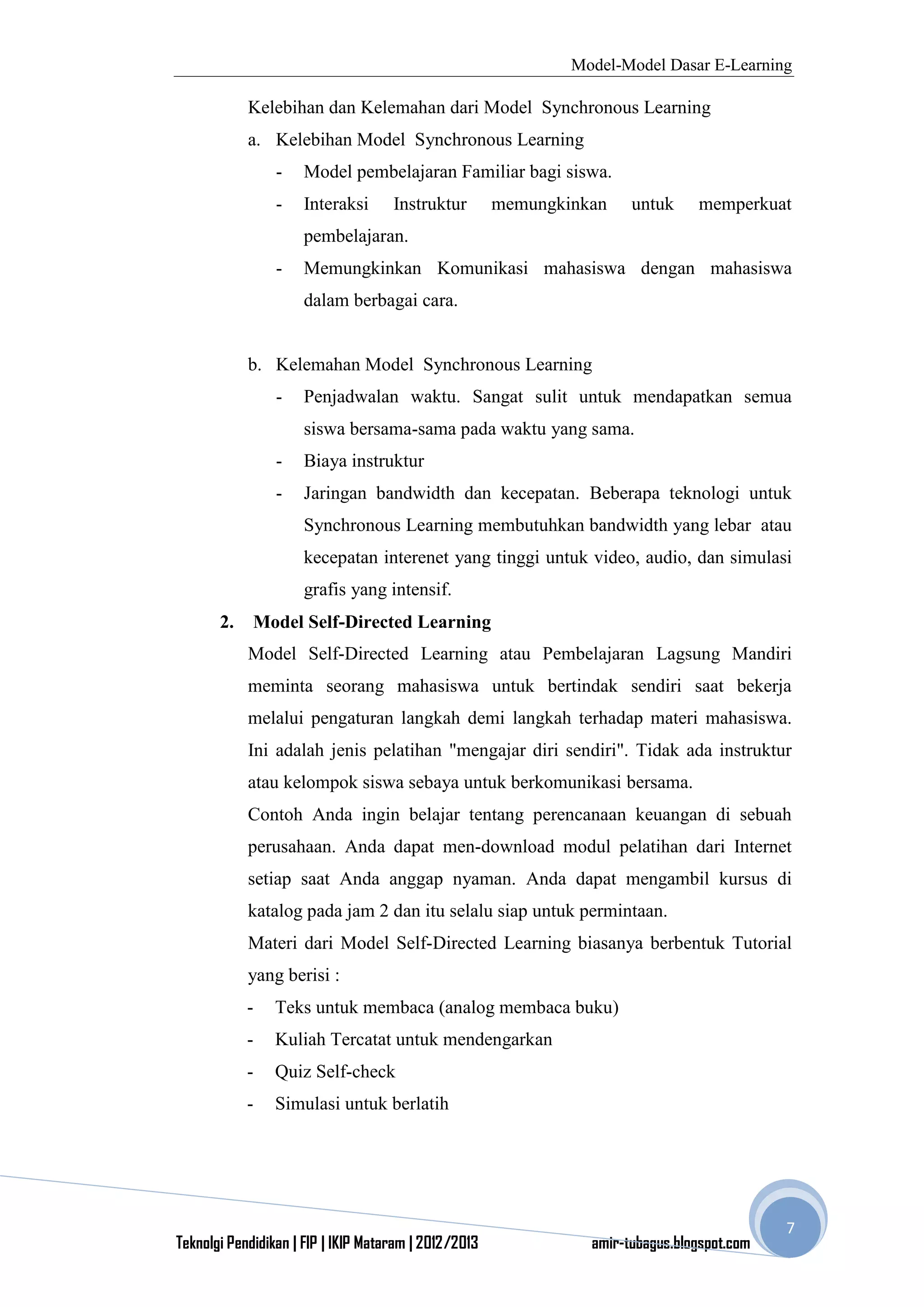 Model-Model Dasar E-Learning
Teknolgi Pendidikan | FIP | IKIP Mataram | 2012/2013 amir-tubagus.blogspot.com
7
Kelebihan dan Kelemahan dari Model Synchronous Learning
a. Kelebihan Model Synchronous Learning
- Model pembelajaran Familiar bagi siswa.
- Interaksi Instruktur memungkinkan untuk memperkuat
pembelajaran.
- Memungkinkan Komunikasi mahasiswa dengan mahasiswa
dalam berbagai cara.
b. Kelemahan Model Synchronous Learning
- Penjadwalan waktu. Sangat sulit untuk mendapatkan semua
siswa bersama-sama pada waktu yang sama.
- Biaya instruktur
- Jaringan bandwidth dan kecepatan. Beberapa teknologi untuk
Synchronous Learning membutuhkan bandwidth yang lebar atau
kecepatan interenet yang tinggi untuk video, audio, dan simulasi
grafis yang intensif.
2. Model Self-Directed Learning
Model Self-Directed Learning atau Pembelajaran Lagsung Mandiri
meminta seorang mahasiswa untuk bertindak sendiri saat bekerja
melalui pengaturan langkah demi langkah terhadap materi mahasiswa.
Ini adalah jenis pelatihan "mengajar diri sendiri". Tidak ada instruktur
atau kelompok siswa sebaya untuk berkomunikasi bersama.
Contoh Anda ingin belajar tentang perencanaan keuangan di sebuah
perusahaan. Anda dapat men-download modul pelatihan dari Internet
setiap saat Anda anggap nyaman. Anda dapat mengambil kursus di
katalog pada jam 2 dan itu selalu siap untuk permintaan.
Materi dari Model Self-Directed Learning biasanya berbentuk Tutorial
yang berisi :
- Teks untuk membaca (analog membaca buku)
- Kuliah Tercatat untuk mendengarkan
- Quiz Self-check
- Simulasi untuk berlatih
 