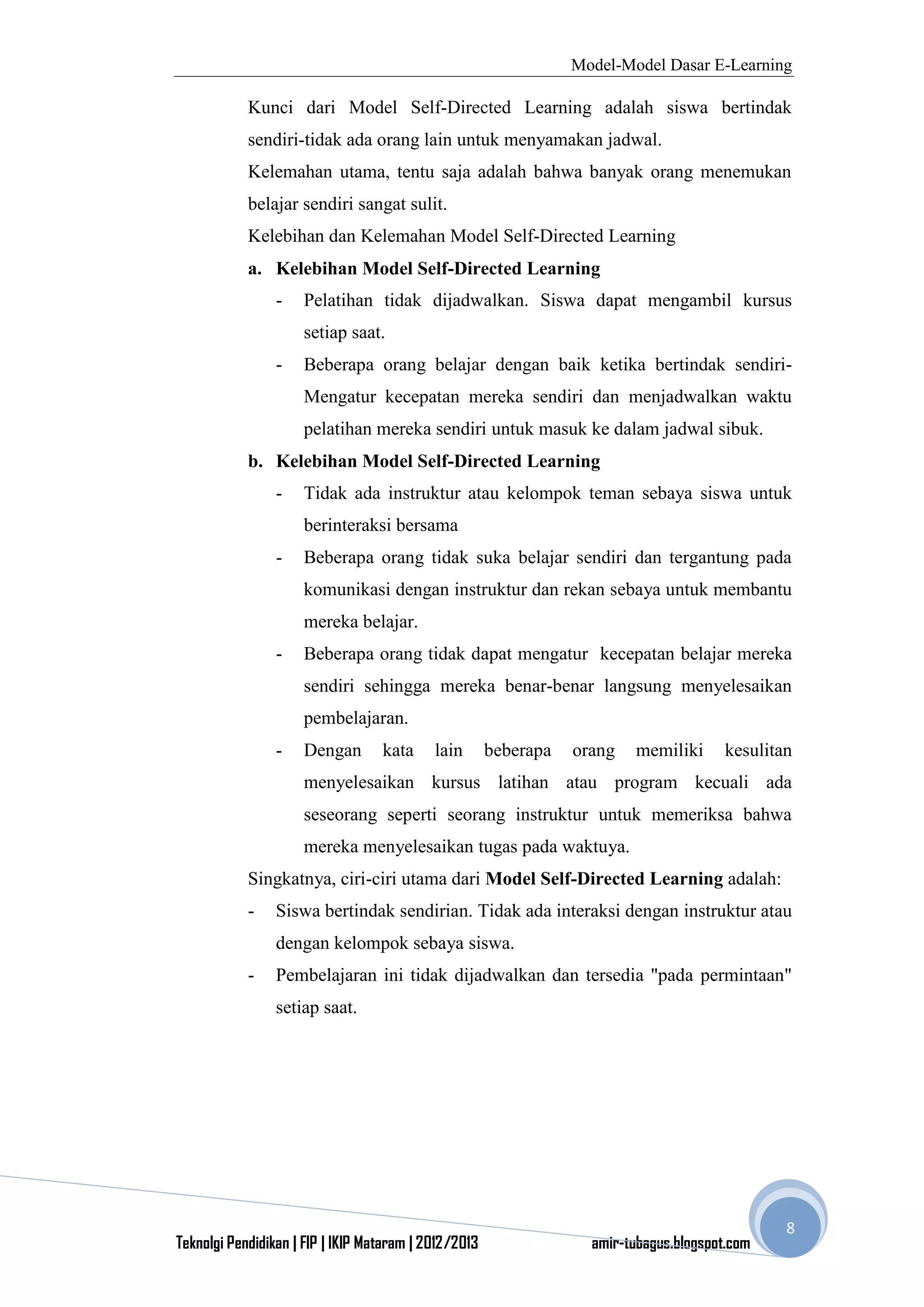 Model-Model Dasar E-Learning
Teknolgi Pendidikan | FIP | IKIP Mataram | 2012/2013 amir-tubagus.blogspot.com
8
Kunci dari Model Self-Directed Learning adalah siswa bertindak
sendiri-tidak ada orang lain untuk menyamakan jadwal.
Kelemahan utama, tentu saja adalah bahwa banyak orang menemukan
belajar sendiri sangat sulit.
Kelebihan dan Kelemahan Model Self-Directed Learning
a. Kelebihan Model Self-Directed Learning
- Pelatihan tidak dijadwalkan. Siswa dapat mengambil kursus
setiap saat.
- Beberapa orang belajar dengan baik ketika bertindak sendiri-
Mengatur kecepatan mereka sendiri dan menjadwalkan waktu
pelatihan mereka sendiri untuk masuk ke dalam jadwal sibuk.
b. Kelebihan Model Self-Directed Learning
- Tidak ada instruktur atau kelompok teman sebaya siswa untuk
berinteraksi bersama
- Beberapa orang tidak suka belajar sendiri dan tergantung pada
komunikasi dengan instruktur dan rekan sebaya untuk membantu
mereka belajar.
- Beberapa orang tidak dapat mengatur kecepatan belajar mereka
sendiri sehingga mereka benar-benar langsung menyelesaikan
pembelajaran.
- Dengan kata lain beberapa orang memiliki kesulitan
menyelesaikan kursus latihan atau program kecuali ada
seseorang seperti seorang instruktur untuk memeriksa bahwa
mereka menyelesaikan tugas pada waktuya.
Singkatnya, ciri-ciri utama dari Model Self-Directed Learning adalah:
- Siswa bertindak sendirian. Tidak ada interaksi dengan instruktur atau
dengan kelompok sebaya siswa.
- Pembelajaran ini tidak dijadwalkan dan tersedia "pada permintaan"
setiap saat.
 