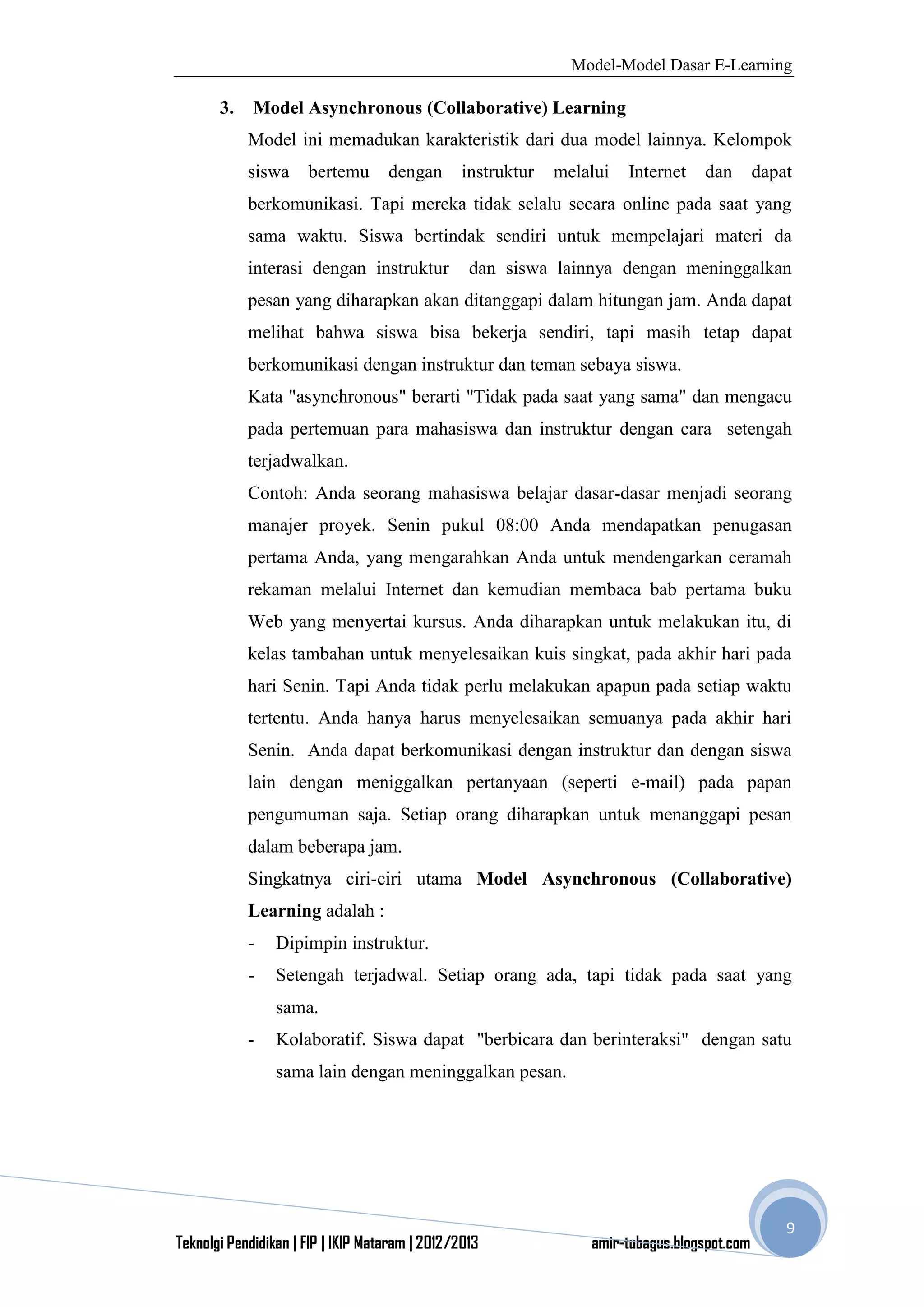 Model-Model Dasar E-Learning
Teknolgi Pendidikan | FIP | IKIP Mataram | 2012/2013 amir-tubagus.blogspot.com
9
3. Model Asynchronous (Collaborative) Learning
Model ini memadukan karakteristik dari dua model lainnya. Kelompok
siswa bertemu dengan instruktur melalui Internet dan dapat
berkomunikasi. Tapi mereka tidak selalu secara online pada saat yang
sama waktu. Siswa bertindak sendiri untuk mempelajari materi da
interasi dengan instruktur dan siswa lainnya dengan meninggalkan
pesan yang diharapkan akan ditanggapi dalam hitungan jam. Anda dapat
melihat bahwa siswa bisa bekerja sendiri, tapi masih tetap dapat
berkomunikasi dengan instruktur dan teman sebaya siswa.
Kata "asynchronous" berarti "Tidak pada saat yang sama" dan mengacu
pada pertemuan para mahasiswa dan instruktur dengan cara setengah
terjadwalkan.
Contoh: Anda seorang mahasiswa belajar dasar-dasar menjadi seorang
manajer proyek. Senin pukul 08:00 Anda mendapatkan penugasan
pertama Anda, yang mengarahkan Anda untuk mendengarkan ceramah
rekaman melalui Internet dan kemudian membaca bab pertama buku
Web yang menyertai kursus. Anda diharapkan untuk melakukan itu, di
kelas tambahan untuk menyelesaikan kuis singkat, pada akhir hari pada
hari Senin. Tapi Anda tidak perlu melakukan apapun pada setiap waktu
tertentu. Anda hanya harus menyelesaikan semuanya pada akhir hari
Senin. Anda dapat berkomunikasi dengan instruktur dan dengan siswa
lain dengan meniggalkan pertanyaan (seperti e-mail) pada papan
pengumuman saja. Setiap orang diharapkan untuk menanggapi pesan
dalam beberapa jam.
Singkatnya ciri-ciri utama Model Asynchronous (Collaborative)
Learning adalah :
- Dipimpin instruktur.
- Setengah terjadwal. Setiap orang ada, tapi tidak pada saat yang
sama.
- Kolaboratif. Siswa dapat "berbicara dan berinteraksi" dengan satu
sama lain dengan meninggalkan pesan.
 