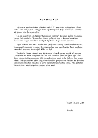 KATA PENGANTAR
Puji syukur kami panjatkan kehadirat Allah SWT yang telah melimpahkan rahmat,
taufik, serta hidayah-Nya sehingga kami dapat menyusun Tugas Pendidikan Karakter
ini dengan baik dan tepat waktu.
Seperti yang telah kita ketahui “Pendidikan Karakter” itu sangat penting bagi anak
bangsa dari mulai dini. Semua akan dibahas pada makalah ini kenapa Pendidikan
Karakter itu sangat dibutuhkan dan layak dijadikan sebagai materi pelajaran.
Tugas ini kami buat untuk memberikan penjelasan tentang keberadaan Pendidikan
Karakter di lingkungan keluarga. Semoga makalah yang kami buat ini dapat membantu
menambah wawasan kita menjadi lebih luas lagi.
Kami sadar bahwa makalah yang kami susun ini masih punya banyak kekurangan.
Oleh karena itu, kami mengharapkan kritik dan saran dari bapak/ibu guru, agar kami
dapat belajar dari kesalahan dan tidak mengulanginya untuk kedua kalinya. Dan ucapan
terima kasih pada semua pihak yang telah membantu penyelesaian makalah ini. Harapan
kami mudah-mudahan makalah ini dapat memenuhi harapan kita semua. Atas perhatian
dan waktunya, kami sampaikan banyak terima kasih.
Bogor, 10 April 2018
Penulis
 