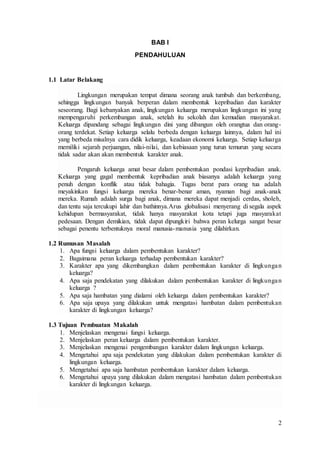 2
BAB I
PENDAHULUAN
1.1 Latar Belakang
Lingkungan merupakan tempat dimana seorang anak tumbuh dan berkembang,
sehingga lingkungan banyak berperan dalam membentuk kepribadian dan karakter
seseorang. Bagi kebanyakan anak, lingkungan keluarga merupakan lingkungan ini yang
mempengaruhi perkembangan anak, setelah itu sekolah dan kemudian masyarakat.
Keluarga dipandang sebagai lingkungan dini yang dibangun oleh orangtua dan orang-
orang terdekat. Setiap keluarga selalu berbeda dengan keluarga lainnya, dalam hal ini
yang berbeda misalnya cara didik keluarga, keadaan ekonomi keluarga. Setiap keluarga
memiliki sejarah perjuangan, nilai-nilai, dan kebiasaan yang turun temurun yang secara
tidak sadar akan akan membentuk karakter anak.
Pengaruh keluarga amat besar dalam pembentukan pondasi kepribadian anak.
Keluarga yang gagal membentuk kepribadian anak biasanya adalah keluarga yang
penuh dengan konflik atau tidak bahagia. Tugas berat para orang tua adalah
meyakinkan fungsi keluarga mereka benar-benar aman, nyaman bagi anak-anak
mereka. Rumah adalah surga bagi anak, dimana mereka dapat menjadi cerdas, sholeh,
dan tentu saja tercukupi lahir dan bathinnya.Arus globalisasi menyerang di segala aspek
kehidupan bermasyarakat, tidak hanya masyarakat kota tetapi juga masyarakat
pedesaan. Dengan demikian, tidak dapat dipungkiri bahwa peran kelurga sangat besar
sebagai penentu terbentuknya moral manusia-manusia yang dilahirkan.
1.2 Rumusan Masalah
1. Apa fungsi keluarga dalam pembentukan karakter?
2. Bagaimana peran keluarga terhadap pembentukan karakter?
3. Karakter apa yang dikembangkan dalam pembentukan karakter di lingkungan
keluarga?
4. Apa saja pendekatan yang dilakukan dalam pembentukan karakter di lingkungan
keluarga ?
5. Apa saja hambatan yang dialami oleh keluarga dalam pembentukan karakter?
6. Apa saja upaya yang dilakukan untuk mengatasi hambatan dalam pembentukan
karakter di lingkungan keluarga?
1.3 Tujuan Pembuatan Makalah
1. Menjelaskan mengenai fungsi keluarga.
2. Menjelaskan peran keluarga dalam pembentukan karakter.
3. Menjelaskan mengenai pengembangan karakter dalam lingkungan keluarga.
4. Mengetahui apa saja pendekatan yang dilakukan dalam pembentukan karakter di
lingkungan keluarga.
5. Mengetahui apa saja hambatan pembentukan karakter dalam keluarga.
6. Mengetahui upaya yang dilakukan dalam mengatasi hambatan dalam pembentukan
karakter di lingkungan keluarga.
 