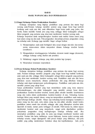 3
BAB II
HASIL WAWANCARA DAN PEMBAHASAN
2.1.Fungsi Keluarga Dalam Pembentukan Karakter
Keluarga merupakan ruang lingkup pendidikan yang pertama dan utama bagi
seorang anak.Peranan keluarga memiliki potensi yang sangat besar bagi tumbuh
kembang anak sejak usia dini, anak diibaratkan bagai kertas putih yang polos, dan
bersih, belum memiliki bentuk jiwa yang tetap, sehingga faktor keluargalah sebagai
faktor pengaruh yang pertama yang akan turut membentuk karakter seorang anak.
Keluarga berpotensi untuk mengembangkan karakter anak melalui ikatan emosi yang
kuat antara orang tua dan anak. Pola pengasuhan dan prinsip-prinsip pengasuhan orang
tua terhadap anak. Keluarga juga memiliki fungsi sebagai berikut:
1) Mempersiapkan anak-anak bertingkah laku sesuai dengan niai-nilai dan norma-
norma aturan-aturan dalam masyarakat dimana keluarga tersebut berada
(sosialisasi).
2) Mengusahakan terselenggaranya kebutuhan ekonomi rumah tangga (ekonomi),
sehingga keluarga sering disebut unit produksi.
3) Melindungi anggota keluarga yang tidak produksi lagi (jompo).
4) Meneruskan keturunan (reproduksi).
2.2.Peran Keluarga Dalam Pembentukan Karakter
Keluarga merupakan lembaga pendidikan yang pertama dan utama bagi seorang
anak. Peranan keluarga memiliki pengaruh yang sangat besar bagi tumbuh kembang
anak sejak usia dini, sehingga faktor keluargalah sebagai faktor pengaruh yang pertama
yang akan turut membentuk karakter seorang anak. Pendidikan anak usia dini harus
dilakukan secara menyeluruh, dimana pembekalan dini yang diberikan keluarga
terhadap anak dapat mempercepat perkembangannya. Pendidikan anak pada usia dini,
memiliki potensi yang cukup besar.
Upaya pembentukan karakter yang kuat memerlukan usaha yang terus menerus
berkesinambungan, dan pihak keluargalah yang memiliki potensi besar dalam
pembentukan karakter-karakter tersebut, karena pihak sekolah memiliki keterbatasan
ruang dan waktu dalam pembentukan karakter-karakter di atas. Terkadang karena
berbagai faktor yang menjadi alasan, orang tua menyerahkan pendidikan anak-anaknya
pada beberapa lembaga sekolah. Hanya saja terkadang karena kurangnya komunikasi
antara orang tua dan anak, serta antara orang tua dan pihak sekolah, terjadi kontra
pendidikan antara rumah dan sekolah, sehingga nilai yang diharapkan tersebut tidak
diperoleh di rumah, namun justru tertinggal di sekolah. Oleh karena itu, dalam tujuan
membentuk karakter anak yang menyeluruh, sangat perlu diperhatikan perilaku
pola/prinsip pengasuhan orang tua/lingkungan keluarga terhadap anak. Jika
menerapkan pendidikan yang salah, itu sama saja dengan membunuh karakter anak
tersebut. Namun kita harus melihatnya secara bijaksana, karena reaksi seorang anak
terhadap sesuatu, sangat dipengaruhi oleh proses belajar yang dilaluinya, dan pola
asuhlah yang paling mendominasi bentukan sikap dan kepribadiannya. Jadi, perlu
 