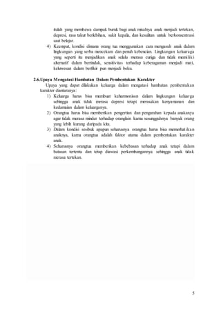 5
itulah yang membawa dampak buruk bagi anak misalnya anak menjadi tertekan,
depresi, rasa takut berlebihan, sakit kepala, dan kesulitan untuk berkonsentrasi
saat belajar.
4) Keempat, kondisi dimana orang tua menggunakan cara mengasuh anak dalam
lingkungan yang serba mencekam dan penuh kebencian. Lingkungan keluaraga
yang seperti itu menjadikan anak selalu merasa curiga dan tidak memiliki
alternatif dalam bertindak, sensitivitas terhadap keberagaman menjadi mati,
keluwesan dalam berfikir pun menjadi beku.
2.6.Upaya Mengatasi Hambatan Dalam Pembentukan Karakter
Upaya yang dapat dilakukan keluarga dalam mengatasi hambatan pembentukan
karakter diantaranya:
1) Keluarga harus bisa membuat keharmonisan dalam lingkungan keluarga
sehingga anak tidak merasa depresi tetapi merasakan kenyamanan dan
kedamaian dalam keluarganya.
2) Orangtua harus bisa memberikan pengertian dan pengarahan kepada anakanya
agar tidak merasa minder terhadap oranglain karna sesungguhnya banyak orang
yang lebih kurang daripada kita.
3) Dalam kondisi sesibuk apapun seharusnya orangtua harus bisa memerhatikan
anaknya, karna orangtua adalah faktor utama dalam pembentukan karakter
anak.
4) Seharusnya orangtua memberikan kebebasan terhadap anak tetapi dalam
batasan tertentu dan tetap diawasi perkembangannya sehingga anak tidak
merasa tertekan.
 