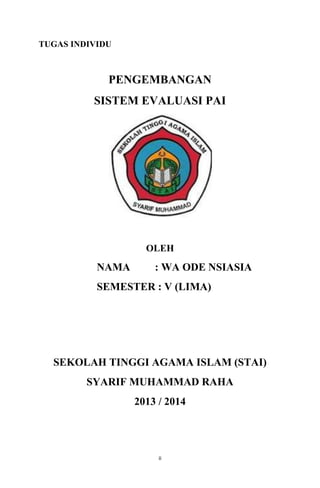TUGAS INDIVIDU

PENGEMBANGAN
SISTEM EVALUASI PAI

OLEH

NAMA

: WA ODE NSIASIA

SEMESTER : V (LIMA)

SEKOLAH TINGGI AGAMA ISLAM (STAI)
SYARIF MUHAMMAD RAHA
2013 / 2014

ii

 