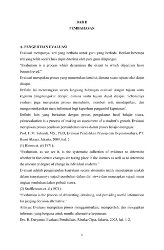 BAB II
PEMBAHASAN

A. PENGERTIAN EVALUASI
Evaluasi mempunyai arti yang berbeda untuk guru yang berbeda. Berikut beberapa
arti yang telah secara luas dapat diterima oleh para guru dilapangan.
Evaluation is a process which determines the extent to which objectives have
beenachieved.
Evaluasi merupakan proses yang menentukan kondisi, dimana suatu tujuan telah dapat
dicapai.
Definisi ini menerangkan secara langsung hubungan evaluasi dengan tujuan suatu
kegiatan yangmengukur derajat, dimana suatu tujuan dapat dicapai. Sebenarnya
evaluasi juga merupakan proses memahami, memberi arti, mendapatkan, dan
mengomunikasikan suatu informasi bagi keperluan pengambil keputusan1.
Definisi lain yang berkaitan dengan proses pengukuran hasil belajar siswa,
yaituevaluation is a process of making an assessment of a students growth. Evaluasi
merupakan proses penilaian pertumbuhan siswa dalam proses belajar-mengajar.
Prof. H.M. Sukardi, MS., Ph.D, Evaluasi Pendidikan Prinsip dan Oeprasionalnya, PT.
Bumi Aksara, Jakarta, 2009, hal. 2
(1) Bloom et. al (1971):
Evaluation, as we see it, is the systematic collection of evidence to determine
whether in fact certain changes are taking place in the learners as well as to determine
the amount or degree of change in individual students.
Evaluasi adalah pengumpulan kenyataan secara sistematis untuk menetapkan apakah
dalam kenyataannya terjadi perubahan dalam diri siswa dan menetapkan sejauh mana
tingkat perubahan dalam pribadi siswa.
(2) Stufflebeam et. al (1971):
Evaluation is the process of delineating, obtaining, and providing useful information
for judging decision alternative.
Artinya: Evaluasi merupakan proses menggambarkan, memperoleh, dan menyajikan
informasi yang berguna untuk menilai alternative keputusan.
Drs. H. Daryanto, Evaluasi Pendidikan, Rineka Cipta, Jakarta, 2005, hal. 1-2.

ii

 